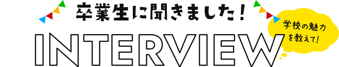 INTERVIEW 卒業生に聞きました！