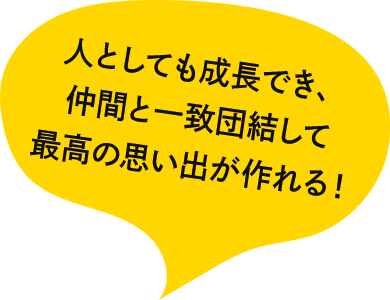 人としても成長でき、仲間と一致団結して最高の思い出が作れる！!