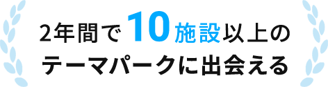 2年間で10施設以上のテーマパークに出会える