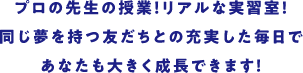 プロの先生の授業! リアルな実習室!同じ夢を持つ友だちとの充実した毎日であなたも大きく成長できます!